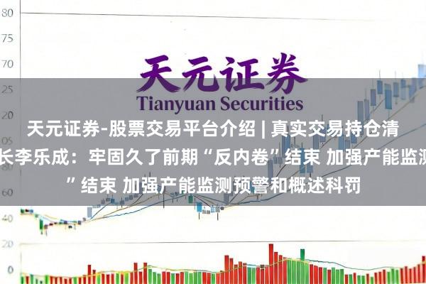 天元证券-股票交易平台介绍 | 真实交易持仓清晰可查 工信部部长李乐成：牢固久了前期“反内卷”结束 加强产能监测预警和概述科罚