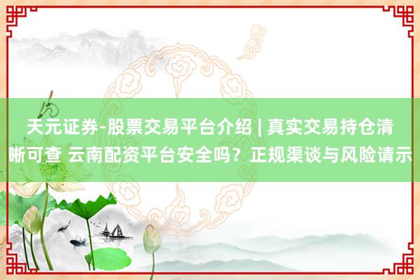 天元证券-股票交易平台介绍 | 真实交易持仓清晰可查 云南配资平台安全吗？正规渠谈与风险请示