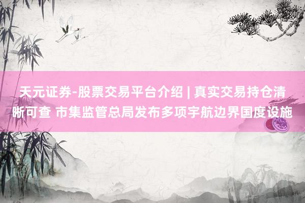 天元证券-股票交易平台介绍 | 真实交易持仓清晰可查 市集监管总局发布多项宇航边界国度设施