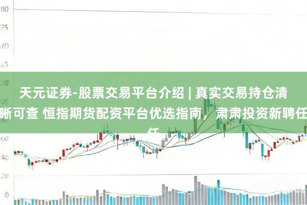 天元证券-股票交易平台介绍 | 真实交易持仓清晰可查 恒指期货配资平台优选指南，肃肃投资新聘任