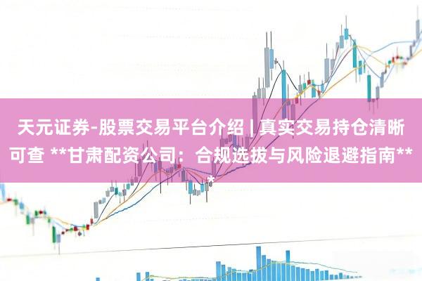 天元证券-股票交易平台介绍 | 真实交易持仓清晰可查 **甘肃配资公司：合规选拔与风险退避指南**
